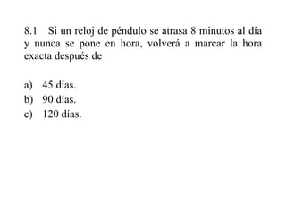 8.1 Si un reloj de péndulo se atrasa 8 minutos al día
y nunca se pone en hora, volverá a marcar la hora
exacta después de
a) 45 días.
b) 90 días.
c) 120 días.
 