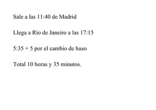 Sale a las 11:40 de Madrid
Llega a Río de Janeiro a las 17:15
5:35 + 5 por el cambio de huso
Total 10 horas y 35 minutos.
 