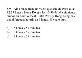 8.9 Air France tiene un vuelo que sale de París a las
12:35 llega a Hong Kong a las 10:30 del día siguiente
ambos en horario local. Entre París y Hong Kong hay
una diferencia horaria de 6 horas. El vuelo dura
a) 15 horas y 55 minutos.
b) 13 horas y 55 minutos.
c) 12 horas y 55 minutos.
 