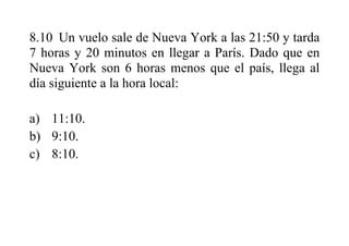8.10 Un vuelo sale de Nueva York a las 21:50 y tarda
7 horas y 20 minutos en llegar a París. Dado que en
Nueva York son 6 horas menos que el país, llega al
día siguiente a la hora local:
a) 11:10.
b) 9:10.
c) 8:10.
 