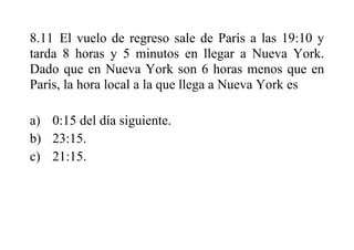8.11 El vuelo de regreso sale de París a las 19:10 y
tarda 8 horas y 5 minutos en llegar a Nueva York.
Dado que en Nueva York son 6 horas menos que en
París, la hora local a la que llega a Nueva York es
a) 0:15 del día siguiente.
b) 23:15.
c) 21:15.
 
