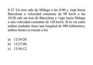 8.12 Un tren sale de Málaga a las 8:00 y viaja hacia
Barcelona a velocidad constante de 90 km/h a las
10:20 sale un tren de Barcelona y viaja hacia Málaga
a una velocidad constante de 120 km/h. Si la vía entre
ambas ciudades tiene una longitud de 900 kilómetros,
ambos trenes se cruzan a las
a) 12:54:28.
b) 13:37:08.
c) 13:56:12.
 