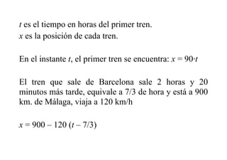 t es el tiempo en horas del primer tren.
x es la posición de cada tren.
En el instante t, el primer tren se encuentra: x = 90·t
El tren que sale de Barcelona sale 2 horas y 20
minutos más tarde, equivale a 7/3 de hora y está a 900
km. de Málaga, viaja a 120 km/h
x = 900 – 120 (t – 7/3)
 