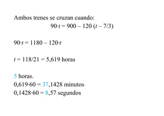 Ambos trenes se cruzan cuando:
90·t = 900 – 120 (t – 7/3)
90·t = 1180 – 120·t
t = 118/21 = 5,619 horas
5 horas.
0,619·60 = 37,1428 minutos
0,1428·60 = 8,57 segundos
 