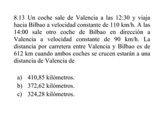 8.13 Un coche sale de Valencia a las 12:30 y viaja
hacia Bilbao a velocidad constante de 110 km/h. A las
14:00 sale otro coche de Bilbao en dirección a
Valencia a velocidad constante de 90 km/h. La
distancia por carretera entre Valencia y Bilbao es de
612 km cuando ambos coches se crucen estarán a una
distancia de Valencia de
a) 410,85 kilómetros.
b) 372,62 kilómetros.
c) 324,28 kilómetros.
 