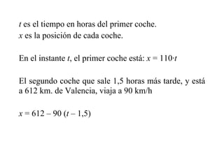 t es el tiempo en horas del primer coche.
x es la posición de cada coche.
En el instante t, el primer coche está: x = 110·t
El segundo coche que sale 1,5 horas más tarde, y está
a 612 km. de Valencia, viaja a 90 km/h
x = 612 – 90 (t – 1,5)
 