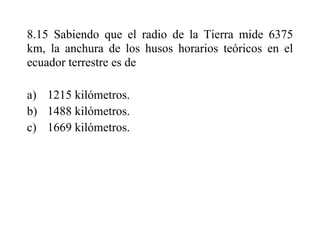 8.15 Sabiendo que el radio de la Tierra mide 6375
km, la anchura de los husos horarios teóricos en el
ecuador terrestre es de
a) 1215 kilómetros.
b) 1488 kilómetros.
c) 1669 kilómetros.
 