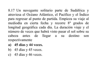 8.17 Un navegante solitario parte de Sudáfrica y
atraviesa el Océano Atlántico, el Pacífico y el Índico
para regresar al punto de partida. Empieza su viaje al
mediodía en cierta fecha y recorre 8 grados de
longitud geográfica cada día. La duración viaje y el
número de veces que habrá visto pasar el sol sobre su
cabeza antes de llegar a su destino son
respectivamente
a) 45 días y 44 veces.
b) 45 días y 45 veces.
c) 45 días y 46 veces.
 