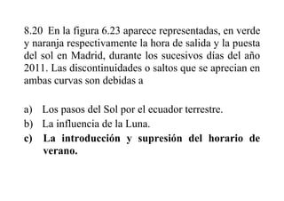 8.20 En la figura 6.23 aparece representadas, en verde
y naranja respectivamente la hora de salida y la puesta
del sol en Madrid, durante los sucesivos días del año
2011. Las discontinuidades o saltos que se aprecian en
ambas curvas son debidas a
a) Los pasos del Sol por el ecuador terrestre.
b) La influencia de la Luna.
c) La introducción y supresión del horario de
verano.
 