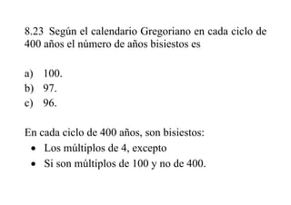 8.23 Según el calendario Gregoriano en cada ciclo de
400 años el número de años bisiestos es
a) 100.
b) 97.
c) 96.
En cada ciclo de 400 años, son bisiestos:
 Los múltiplos de 4, excepto
 Si son múltiplos de 100 y no de 400.
 