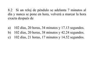 8.2 Si un reloj de péndulo se adelanta 7 minutos al
día y nunca se pone en hora, volverá a marcar la hora
exacta después de
a) 102 días, 20 horas, 34 minutos y 17.13 segundos.
b) 102 días, 20 horas, 38 minutos y 42.24 segundos.
c) 102 días, 21 horas, 17 minutos y 14.52 segundos.
 