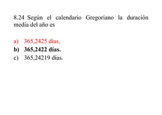 8.24 Según el calendario Gregoriano la duración
media del año es
a) 365,2425 días.
b) 365,2422 días.
c) 365,24219 días.
 