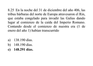 8.25 En la noche del 31 de diciembre del año 406, las
tribus bárbaras del norte de Europa atravesaron el Rin,
que estaba congelado para invadir las Galias dando
lugar al comienzo de la caída del Imperio Romano.
Contando desde el comienzo de nuestra era (1 de
enero del año 1) habían transcurrido
a) 138.190 días.
b) 148.190 días.
c) 148.291 días.
 