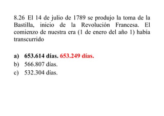 8.26 El 14 de julio de 1789 se produjo la toma de la
Bastilla, inicio de la Revolución Francesa. El
comienzo de nuestra era (1 de enero del año 1) había
transcurrido
a) 653.614 días. 653.249 días.
b) 566.807 días.
c) 532.304 días.
 