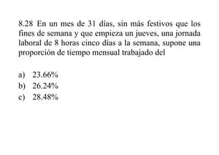 8.28 En un mes de 31 días, sin más festivos que los
fines de semana y que empieza un jueves, una jornada
laboral de 8 horas cinco días a la semana, supone una
proporción de tiempo mensual trabajado del
a) 23.66%
b) 26.24%
c) 28.48%
 
