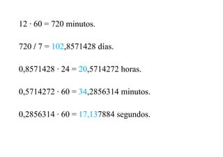 12 · 60 = 720 minutos.
720 / 7 = 102,8571428 días.
0,8571428 · 24 = 20,5714272 horas.
0,5714272 · 60 = 34,2856314 minutos.
0,2856314 · 60 = 17,137884 segundos.
 