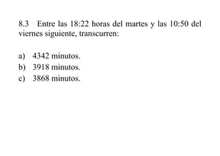8.3 Entre las 18:22 horas del martes y las 10:50 del
viernes siguiente, transcurren:
a) 4342 minutos.
b) 3918 minutos.
c) 3868 minutos.
 