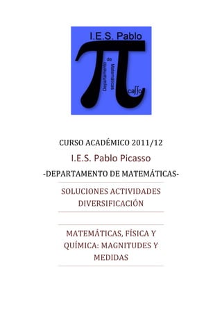 CURSO ACADÉMICO 2011/12
     I.E.S. Pablo Picasso
-DEPARTAMENTO DE MATEMÁTICAS-

   SOLUCIONES ACTIVIDADES
       DIVERSIFICACIÓN


    MATEMÁTICAS, FÍSICA Y
    QUÍMICA: MAGNITUDES Y
          MEDIDAS
 