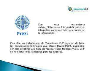 Con
esta
herramienta
online, “Soluciones 2.0” podría preparar
infografías como método para presentar
la información.

Con ella, los trabajadores de “Soluciones 2.0” dejarían de lado
las presentaciones lineales que ofrece Power Point, pudiendo
ser más creativos a la hora de realizar estos trabajos y a su vez
siendo éstas más llamativas para los clientes.

 