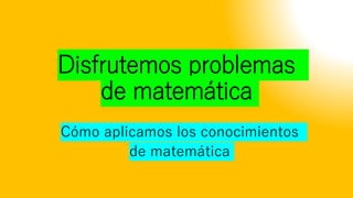 Disfrutemos problemas
de matemática
Cómo aplicamos los conocimientos
de matemática
 