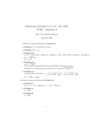 Soluciones Listados 5.1 y 5.2 - Fic 1201
                 UCSC - Semestre I
                              Prof. César Sánchez Hooper
                                         April 30, 2009


   Soluciones de algunos Problemas del Listado 5.1

   • Problema 1. Sí. Lanzamiento vertical
                                  v2
   • Problema 2. H =              2g

   • Problema 10.
     i) →(1) = 100 cos 35 ˆ + (100 sin 35 − 9.8) ˆ (m), →(3) = 100 cos 35 ˆ + (100 sin 35 − 29.4) ˆ (m),
        −                                               −
        v                 i                      j      v                 i                       j
     ii) t = 1009.8 35 (s)
                 sin

     iii) α = 35◦
   • Problema 11. 2
     a) H = (20 19.6
                 sin 30)

     b) Si el balón fue golpeado desde el borde del ediﬁcio, la distancia a la base
                                                                   √
                                                                                 (20 sin 30)2 +294
     del ediﬁcio, en el momento que toca el suelo es d = 20 cos 30                     9.8

   • Problema 12
                                                                g                             9.8
     a) El balón debe ser lanzado a v0 =                                     =
                                                                      ∆y
                                                               tan θ                          tan 40  1.05
                                                   2 sin2 θ                       2 sin2 40
                                                                ∆x − (∆x)2                      10 − (10)2

                ∆x              10
     b) t =              =
              v0 sin θ       v0 sin 40

Soluciones de algunos Problemas del Listado 5.2

   • Problema 7
     a) ω2 = ω3 = 4 ω1 = 600(rpm), ω4 =             8
                                                   45 ω1      = 80(rpm)
                  3

   • Problema 8
     r4 = 15 R
          16

   • Problema 9
     r4 = 84 R
          25




                                               1
 