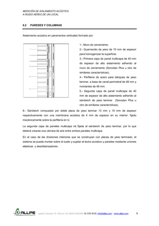 MEDICIÓN DE AISLAMIENTO ACÚSTICO
A RUIDO AÉREO DE UN LOCAL
Isabel Colbrand 10, Oficina 134 28050 MADRID 91 570 49 81 info@allpe.com - www.allpe.com 9
6.2 PAREDES Y COLUMNAS
Aislamiento acústico en paramentos verticales formado por:
1.- Muro de cerramiento.
2.- Guarnecido de yeso de 10 mm de espesor
para homogenizar la superficie.
3.- Primera capa de panel multicapa de 40 mm
de espesor de alto aislamiento adherido al
muro de cerramiento (Sonodan Plus u otro de
similares características).
4.- Perfilería de acero para tabiques de yeso
laminar, a base de canal perimetral de 48 mm y
montantes de 46 mm.
5.- Segunda capa de panel multicapa de 40
mm de espesor de alto aislamiento adherido al
sándwich de yeso laminar (Sonodan Plus u
otro de similares características).
6.- Sándwich compuesto por doble placa de yeso laminar 13 mm y 15 mm de espesor
respectivamente con una membrana acústica de 4 mm de espesor en su interior, fijado
mecánicamente sobre la perfilería en U.
La segunda capa de paneles multicapa irá fijada al sándwich de yeso laminar, por lo que
deberá crearse una cámara de aire entre ambos paneles multicapa.
En el caso de las divisiones interiores que se construyan con placas de yeso laminado, el
sistema se puede montar sobre el suelo y sujetar al techo acústico y paredes mediante uniones
elásticas y desolidarizadores.
 