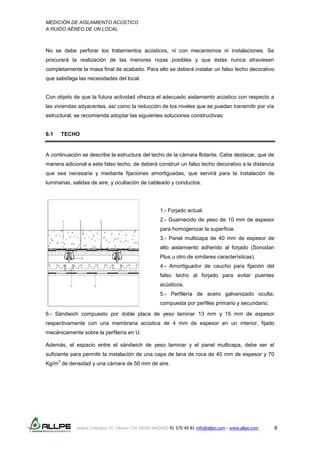 MEDICIÓN DE AISLAMIENTO ACÚSTICO
A RUIDO AÉREO DE UN LOCAL
Isabel Colbrand 10, Oficina 134 28050 MADRID 91 570 49 81 info@allpe.com - www.allpe.com 8
No se debe perforar los tratamientos acústicos, ni con mecanismos ni instalaciones. Se
procurará la realización de las menores rozas posibles y que éstas nunca atraviesen
completamente la masa final de acabado. Para ello se deberá instalar un falso techo decorativo
que satisfaga las necesidades del local.
Con objeto de que la futura actividad ofrezca el adecuado aislamiento acústico con respecto a
las viviendas adyacentes, así como la reducción de los niveles que se puedan transmitir por vía
estructural, se recomienda adoptar las siguientes soluciones constructivas:
6.1 TECHO
A continuación se describe la estructura del techo de la cámara flotante. Cabe destacar, que de
manera adicional a este falso techo, de deberá construir un falso techo decorativo a la distancia
que sea necesaria y mediante fijaciones amortiguadas, que servirá para la instalación de
luminarias, salidas de aire, y ocultación de cableado y conductos.
1.- Forjado actual.
2.- Guarnecido de yeso de 10 mm de espesor
para homogenizar la superficie.
3.- Panel multicapa de 40 mm de espesor de
alto aislamiento adherido al forjado (Sonodan
Plus u otro de similares características).
4.- Amortiguador de caucho para fijación del
falso techo al forjado para evitar puentes
acústicos.
5.- Perfilería de acero galvanizado oculta,
compuesta por perfiles primario y secundario.
6.- Sándwich compuesto por doble placa de yeso laminar 13 mm y 15 mm de espesor
respectivamente con una membrana acústica de 4 mm de espesor en un interior, fijado
mecánicamente sobre la perfilería en U.
Además, el espacio entre el sándwich de yeso laminar y el panel multicapa, debe ser el
suficiente para permitir la instalación de una capa de lana de roca de 40 mm de espesor y 70
Kg/m
3
de densidad y una cámara de 50 mm de aire.
 