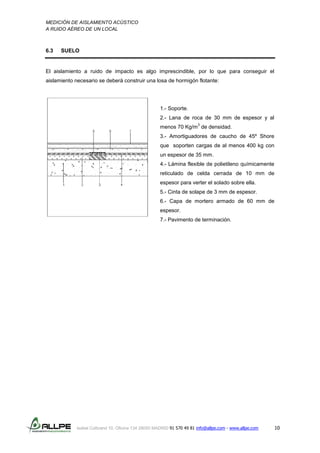 MEDICIÓN DE AISLAMIENTO ACÚSTICO
A RUIDO AÉREO DE UN LOCAL
Isabel Colbrand 10, Oficina 134 28050 MADRID 91 570 49 81 info@allpe.com - www.allpe.com 10
6.3 SUELO
El aislamiento a ruido de impacto es algo imprescindible, por lo que para conseguir el
aislamiento necesario se deberá construir una losa de hormigón flotante:
1.- Soporte.
2.- Lana de roca de 30 mm de espesor y al
menos 70 Kg/m
3
de densidad.
3.- Amortiguadores de caucho de 45º Shore
que soporten cargas de al menos 400 kg con
un espesor de 35 mm.
4.- Lámina flexible de polietileno químicamente
reticulado de celda cerrada de 10 mm de
espesor para verter el solado sobre ella.
5.- Cinta de solape de 3 mm de espesor.
6.- Capa de mortero armado de 60 mm de
espesor.
7.- Pavimento de terminación.
 