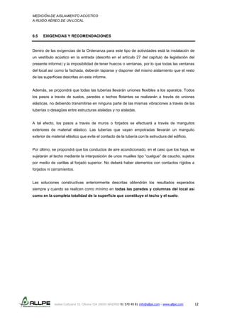 MEDICIÓN DE AISLAMIENTO ACÚSTICO
A RUIDO AÉREO DE UN LOCAL
Isabel Colbrand 10, Oficina 134 28050 MADRID 91 570 49 81 info@allpe.com - www.allpe.com 12
6.5 EXIGENCIAS Y RECOMENDACIONES
Dentro de las exigencias de la Ordenanza para este tipo de actividades está la instalación de
un vestíbulo acústico en la entrada (descrito en el artículo 27 del capítulo de legislación del
presente informe) y la imposibilidad de tener huecos o ventanas, por lo que todas las ventanas
del local así como la fachada, deberán tapiarse y disponer del mismo aislamiento que el resto
de las superficies descritas en este informe.
Además, se propondrá que todas las tuberías llevarán uniones flexibles a los aparatos. Todos
los pasos a través de suelos, paredes o techos flotantes se realizarán a través de uniones
elásticas, no debiendo transmitirse en ninguna parte de las mismas vibraciones a través de las
tuberías o desagües entre estructuras aisladas y no aisladas.
A tal efecto, los pasos a través de muros o forjados se efectuará a través de manguitos
exteriores de material elástico. Las tuberías que vayan empotradas llevarán un manguito
exterior de material elástico que evite el contacto de la tubería con la estructura del edificio.
Por último, se propondrá que los conductos de aire acondicionado, en el caso que los haya, se
sujetarán al techo mediante la interposición de unos muelles tipo “cuelgue” de caucho, sujetos
por medio de varillas al forjado superior. No deberá haber elementos con contactos rígidos a
forjados ni cerramientos.
Las soluciones constructivas anteriormente descritas obtendrán los resultados esperados
siempre y cuando se realicen como mínimo en todas las paredes y columnas del local así
como en la completa totalidad de la superficie que constituye el techo y el suelo.
 