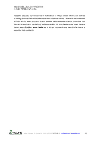 MEDICIÓN DE AISLAMIENTO ACÚSTICO
A RUIDO AÉREO DE UN LOCAL
Isabel Colbrand 10, Oficina 134 28050 MADRID 91 570 49 81 info@allpe.com - www.allpe.com 13
Todos los cálculos y especificaciones de material que se reflejan en este informe, son relativas
a conseguir la adecuada insonorización del local objeto de estudio. La eficacia del aislamiento
acústico a ruido aéreo propuesto no solo depende de los sistemas acústicos planteados sino
también de su correcta instalación y perfecto acabado. Por tanto, la realización de los trabajos
deberá estar dirigida y supervisada por el técnico competente que garantice la eficacia y
seguridad de la instalación.
 