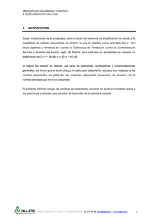 MEDICIÓN DE AISLAMIENTO ACÚSTICO
A RUIDO AÉREO DE UN LOCAL
Isabel Colbrand 10, Oficina 134 28050 MADRID 91 570 49 81 info@allpe.com - www.allpe.com 1
1. INTRODUCCIÓN
Según indicaciones de la propiedad, será un local con sistemas de amplificación de sonido y la
posibilidad de realizar actuaciones en directo, lo que lo clasifica como actividad tipo 4. Con
estos objetivos y teniendo en cuenta la Ordenanza de Protección contra la Contaminación
Térmica y Acústica del Excmo. Ayto. de Madrid, para este tipo de actividades se requiere un
aislamiento de DnTA = 80 dB y un D125 = 60 dB.
El objeto del estudio es ofrecer una serie de soluciones constructivas y recomendaciones
generales, de forma que el local ofrezca el adecuado aislamiento acústico con respecto a los
recintos adyacentes, en particular las viviendas adyacentes superiores, de acuerdo con la
normal actividad que en él se desarrolle.
El presente informe recoge las medidas de aislamiento acústico del local en el estado actual y
las soluciones a adoptar, que permitan el desarrollo de la actividad prevista.
 