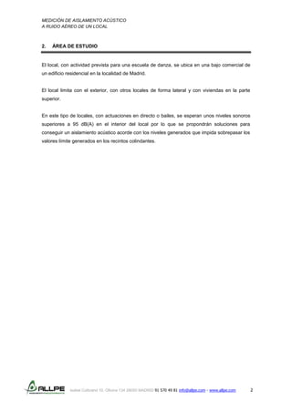 MEDICIÓN DE AISLAMIENTO ACÚSTICO
A RUIDO AÉREO DE UN LOCAL
Isabel Colbrand 10, Oficina 134 28050 MADRID 91 570 49 81 info@allpe.com - www.allpe.com 2
2. ÁREA DE ESTUDIO
El local, con actividad prevista para una escuela de danza, se ubica en una bajo comercial de
un edificio residencial en la localidad de Madrid.
El local limita con el exterior, con otros locales de forma lateral y con viviendas en la parte
superior.
En este tipo de locales, con actuaciones en directo o bailes, se esperan unos niveles sonoros
superiores a 95 dB(A) en el interior del local por lo que se propondrán soluciones para
conseguir un aislamiento acústico acorde con los niveles generados que impida sobrepasar los
valores límite generados en los recintos colindantes.
 