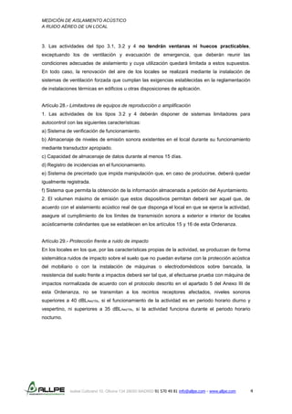 MEDICIÓN DE AISLAMIENTO ACÚSTICO
A RUIDO AÉREO DE UN LOCAL
Isabel Colbrand 10, Oficina 134 28050 MADRID 91 570 49 81 info@allpe.com - www.allpe.com 4
3. Las actividades del tipo 3.1, 3.2 y 4 no tendrán ventanas ni huecos practicables,
exceptuando los de ventilación y evacuación de emergencia, que deberán reunir las
condiciones adecuadas de aislamiento y cuya utilización quedará limitada a estos supuestos.
En todo caso, la renovación del aire de los locales se realizará mediante la instalación de
sistemas de ventilación forzada que cumplan las exigencias establecidas en la reglamentación
de instalaciones térmicas en edificios u otras disposiciones de aplicación.
Artículo 28.- Limitadores de equipos de reproducción o amplificación
1. Las actividades de los tipos 3.2 y 4 deberán disponer de sistemas limitadores para
autocontrol con las siguientes características:
a) Sistema de verificación de funcionamiento.
b) Almacenaje de niveles de emisión sonora existentes en el local durante su funcionamiento
mediante transductor apropiado.
c) Capacidad de almacenaje de datos durante al menos 15 días.
d) Registro de incidencias en el funcionamiento.
e) Sistema de precintado que impida manipulación que, en caso de producirse, deberá quedar
igualmente registrada.
f) Sistema que permita la obtención de la información almacenada a petición del Ayuntamiento.
2. El volumen máximo de emisión que estos dispositivos permitan deberá ser aquel que, de
acuerdo con el aislamiento acústico real de que disponga el local en que se ejerce la actividad,
asegure el cumplimiento de los límites de transmisión sonora a exterior e interior de locales
acústicamente colindantes que se establecen en los artículos 15 y 16 de esta Ordenanza.
Artículo 29.- Protección frente a ruido de impacto
En los locales en los que, por las características propias de la actividad, se produzcan de forma
sistemática ruidos de impacto sobre el suelo que no puedan evitarse con la protección acústica
del mobiliario o con la instalación de máquinas o electrodomésticos sobre bancada, la
resistencia del suelo frente a impactos deberá ser tal que, al efectuarse prueba con máquina de
impactos normalizada de acuerdo con el protocolo descrito en el apartado 5 del Anexo III de
esta Ordenanza, no se transmitan a los recintos receptores afectados, niveles sonoros
superiores a 40 dBLAeq10s, si el funcionamiento de la actividad es en periodo horario diurno y
vespertino, ni superiores a 35 dBLAeq10s, si la actividad funciona durante el periodo horario
nocturno.
 
