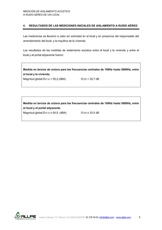 MEDICIÓN DE AISLAMIENTO ACÚSTICO
A RUIDO AÉREO DE UN LOCAL
Isabel Colbrand 10, Oficina 134 28050 MADRID 91 570 49 81 info@allpe.com - www.allpe.com 5
4. RESULTADOS DE LAS MEDICIONES INICIALES DE AISLAMIENTO A RUIDO AÉREO
Las mediciones se llevaron a cabo sin actividad en el local y en presencia del responsable del
arrendamiento del local, y la inquilina de la vivienda.
Los resultados de las medidas de aislamiento acústico entre el local y la vivienda y entre el
local y el portal adyacente fueron:
Medida en tercios de octava para las frecuencias centrales de 100Hz hasta 5000Hz, entre
el local y la vivienda.
Magnitud global DnT,A = 55,2 (dBA) D125 = 35,7 dB
Medida en tercios de octava para las frecuencias centrales de 100Hz hasta 5000Hz, entre
el local y el portal adyacente.
Magnitud global DnT,A ≥ 54,9 (dBA) D125 ≥ 33,5 dB
 