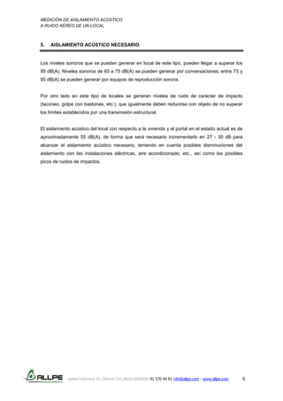 MEDICIÓN DE AISLAMIENTO ACÚSTICO
A RUIDO AÉREO DE UN LOCAL
Isabel Colbrand 10, Oficina 134 28050 MADRID 91 570 49 81 info@allpe.com - www.allpe.com 6
5. AISLAMIENTO ACÚSTICO NECESARIO
Los niveles sonoros que se pueden generar en local de este tipo, pueden llegar a superar los
95 dB(A). Niveles sonoros de 65 a 75 dB(A) se pueden generar por conversaciones; entre 75 y
95 dB(A) se pueden generar por equipos de reproducción sonora.
Por otro lado en este tipo de locales se generan niveles de ruido de carácter de impacto
(taconeo, golpe con bastones, etc.), que igualmente deben reducirse con objeto de no superar
los límites establecidos por una transmisión estructural.
El aislamiento acústico del local con respecto a la vivienda y el portal en el estado actual es de
aproximadamente 55 dB(A), de forma que será necesario incrementarlo en 27 - 30 dB para
alcanzar el aislamiento acústico necesario, teniendo en cuenta posibles disminuciones del
aislamiento con las instalaciones eléctricas, aire acondicionado, etc., así como los posibles
picos de ruidos de impactos.
 