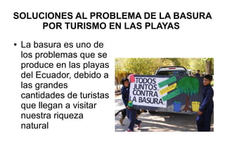 SOLUCIONES AL PROBLEMA DE LA BASURA
POR TURISMO EN LAS PLAYAS
● La basura es uno de
los problemas que se
produce en las playas
del Ecuador, debido a
las grandes
cantidades de turistas
que llegan a visitar
nuestra riqueza
natural
 