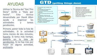 Utilizar la Técnica del “Get This
Done” (GTD) o “Dalo por
hecho”. Esta técnica
desarrollada por David Allen
ayuda a organizar las
actividades y tareas
pendientes.
Primero, poner toda la lista de
actividades. Si la actividad
toma menos de dos minutos,
hacerla. Si toma más tiempo,
ponerla en la lista de
pendientes. Si no hay más por
hacer en alguna actividad,
archivarla.
AYUDAS
 