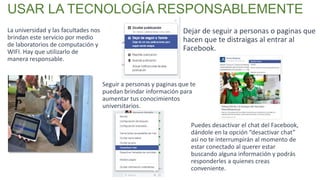 La universidad y las facultades nos
brindan este servicio por medio
de laboratorios de computación y
WIFI. Hay que utilizarlo de
manera responsable.
USAR LA TECNOLOGÍA RESPONSABLEMENTE
Dejar de seguir a personas o paginas que
hacen que te distraigas al entrar al
Facebook.
Seguir a personas y paginas que te
puedan brindar información para
aumentar tus conocimientos
universitarios.
Puedes desactivar el chat del Facebook,
dándole en la opción “desactivar chat”
así no te interrumpirán al momento de
estar conectado al querer estar
buscando alguna información y podrás
responderles a quienes creas
conveniente.
 