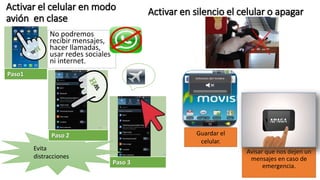 Activar el celular en modo
avión en clase
No podremos
recibir mensajes,
hacer llamadas,
usar redes sociales
ni internet.
Evita
distracciones
Paso1
Paso 2
Paso 3
Activar en silencio el celular o apagar
Avisar que nos dejen un
mensajes en caso de
emergencia.
Guardar el
celular.
 