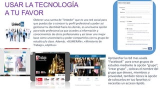 Obtener una cuenta de “linkedin” que es una red social para
que puedas dar a conocer tu perfil profesional y poder así
gestionar tu identidad hacia los demás, es una buena opción
para todo profesional ya que accedes a información y
conocimientos de otros profesionales y así tener una mejor
base como universitario y poder compartirlos con tu grupo de
estudio y/o clase. Además. «BUMERAN», «Ministerio de
Trabajo»,»Aptitus»
Aprovechar la red mas usada
“Facebook” para crear grupos de
estudios mediante la opción “grupo”,
“crear grupo” , colocas el nombre del
grupo que desees, miembros y
privacidad, también tienes la opción
de colocarlos en tus favoritos si
necesitas un acceso rápido.
USAR LA TECNOLOGÍA
A TU FAVOR
 