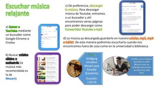 a)
mediante
un buscador como
Google Chrome o
Firefox
b) Buscar música
clásica o
antiestrés (la
música más
recomendada es
la de
)
c) De preferencia, descargar
la música. Para descargar
música de Youtube, entramos
a un buscador y ahí
encontramos varias páginas
para poder descargar como
Convertidor Youtube a mp3
d) La música ya descargada guardarlo en nuestro celular, mp3, mp4
o tablet. De esta manera podremos escucharla cuando nos
encontramos fuera de casa como en la universidad o biblioteca.
 