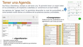 Sea física o Electrónica, siempre es útil tener una. Te permitirá tener un mayor orden
en tus actividades y, de respetarla a cabalidad, se ´convertirá en un buen hábito.
Las opciones de “agregar hora” te permitirán desarrollar tu nivel de puntualidad, así
como también recibir alertas a tu teléfono de tus próximos eventos y actividades.
Tener una Agenda.
• «AgenHorario»
• Recordará nuestras tareas
• Revisar y actualizarlo diariamente
• Puede ser virtual o en uno de los cuadernos que revisamos
todos los días
«Cronogramas»
Puede ser por día, ayudándonos con el
AgenHorario o por cursos y/o tarea.
 