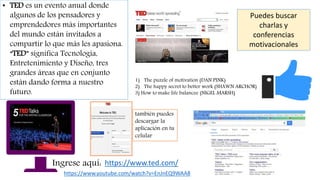 • TED es un evento anual donde
algunos de los pensadores y
emprendedores más importantes
del mundo están invitados a
compartir lo que más les apasiona.
“TED” significa Tecnología,
Entretenimiento y Diseño, tres
grandes áreas que en conjunto
están dando forma a nuestro
futuro.
https://www.ted.com/Ingrese aquí:
Puedes buscar
charlas y
conferencias
motivacionales
1) The puzzle of motivation (DAN PINK)
2) The happy secret to better work (SHAWN ARCHOR)
3) How to make life balancee (NIGEL MARSH)
https://www.youtube.com/watch?v=EnJnEQ9WAA8
también puedes
descargar la
aplicación en tu
celular
 