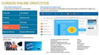 CURSOS ONLINE GRATUITOS
http://www.aulafacil.com/
Cursos que se enseñan en universidades
http://www.curso-ingles.com/
En unternet encontramos desde básico hasta avanzado en el idioma en ingles y no
solo eso, sino mas idiomas.
http://www.formate-gratis.es/
Ingresando a esta pagina encuentras diversos
cursos gratis
 