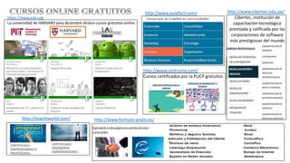 https://www.edx.org
La universidad de HARVARD para diciembre dictara cursos gratuitos online
http://teachtworld.com/
http://www.aulafacil.com/
http://www.formate-gratis.es/
http://www.cibertec.edu.pe/
Cibertec, institución de
capacitación tecnológica
premiada y calificada por las
corporaciones de software
más prestigiosas del mundo
http://www.centrumx.com/
Cursos certificados por la PUCP gratuitos
 