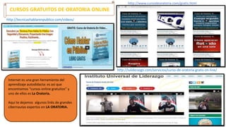 http://tecnicashablarenpublico.com/videos/
http://iuliderazgo.com/servicios/curso-de-oratoria-gratis-on-line/
http://www.cursodeoratoria.com/gratis.html
CURSOS GRATUITOS DE ORATORIA ONLINE
Internet es una gran herramienta del
aprendizaje autodidacta: es así que
encontramos “cursos online gratuitos” y
uno de ellos es La Oratoria.
Aquí te dejamos algunos links de grandes
cibernautas expertos en LA ORATORIA.
 