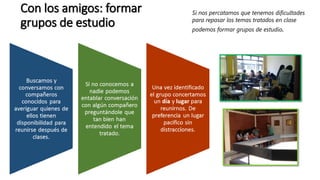 Con los amigos: formar
grupos de estudio
Si nos percatamos que tenemos dificultades
para repasar los temas tratados en clase
podemos formar grupos de estudio.
 
