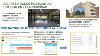 LUGARES A DONDE PODEMOS IR A
ESTUDIAR EN LA UNIVERSIDAD
En el patio de la Fac. de
Ingeniería Industrial
podemos encontrar espacios
grupales de estudio En los cubículos de estudio grupales
de la BIBLIOTECA CENTRAL,
debemos acercarnos solo con
nuestro carnet de biblioteca
HERRAMIENTAS GRATUITAS QUE BRINDA LA UNMSM
http://sisbib.unmsm.edu.pe/m_recursos/recur
sos_suscripcion.html
Para acceder a la base de datos de
la UNMSM lo único que hay que
hacer es entrar a la pagina web
universitaria y entrar con tu cuenta
de intranet de la San Marcos
 