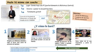 Dirígete a la Biblioteca Central y
sube al tercer piso (zona de
préstamo de laptops)
Accede al internet de la
laptop y entre a youtube
(no está bloqueado)
Estas son las páginas a las que puedes acceder para que te automotives:
https://www.youtube.com/watch?v=-5FadTBpdrs
https://www.youtube.com/channel/UC9jbVDutPCZYHj-QupVvZsw
https://www.youtube.com/watch?v=0v4yfF-w438
Entrega tu carnet universitario
para poder acceder a la zona de
laptops. Toma notas de lo que
importante y ponlo en
práctica.
¿Y cómo lo haré?
PAG. RECOMENDADAS
Hazlo tú mismo con coachs
Lugar: Donde haya una PC (preferiblemente la Biblioteca Central).
Horario: cuando te encuentres libre
Totalmente gratis!!
AQUÍ
Cerca de la Facultad de
Educación y al frente del
Estadio de la UNMSM
 