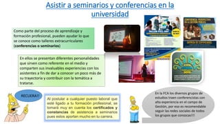 Asistir a seminarios y conferencias en la
universidad
Como parte del proceso de aprendizaje y
formación profesional, pueden ayudar lo que
se conoce como talleres extracurriculares
(conferencias o seminarios)
En ellos se presentan diferentes personalidades
que sirven como referente en el medio y
comparten sus invaluables experiencias con los
asistentes a fin de dar a conocer un poco más de
su trayectoria y contribuir con la temática a
tratarse.
Al postular a cualquier puesto laboral que
esté ligado a tu formación profesional, se
tomará muy en cuenta los certificados y
constancias de asistencia a seminarios
pues estos aportan mucho en tu carrera.
RECUERA!!
En la FCA los diversos grupos de
estudios traen conferencistas con
alta experiencia en el campo de
Gestión, por eso es recomendable
seguir las redes sociales de todos
los grupos que conozcas!!!
 